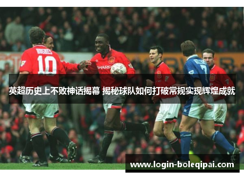 英超历史上不败神话揭幕 揭秘球队如何打破常规实现辉煌成就